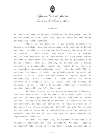 Suprema Corte de Justicia
Provincia de Buenos Aires
B-74380
-28-
la tarifa del servicio de agua potable de períodos posteriores al
mes de enero de 2014. Todo ello, por el plazo de seis meses
prorrogables automáticamente.
VII.3. Sin perjuicio de lo que pudiera señalarse en
cuanto a la índole funciones que desarrolla la justicia de faltas
municipal, de ello no se sigue que los llamados jueces de faltas
no cuenten o deban contar con específicas y delimitadas
atribuciones asignadas por el legislador a fin de poder llevar
adelante efectivamente sus cometidos ligados al juzgamiento de
faltas locales, como así también, de infracciones a normas
nacionales y provinciales cuando por virtud de la ley ello
corresponda a las municipalidades (art. 1, dec. ley 8.751/77). En
este sentido, basta con señalar que el Código de Faltas municipal
faculta a estos jueces administrativos a imponer penas de
amonestación, multa, arresto e inhabilitación en forma
alternativa o conjunta (art. 2, cit.), como así también de
clausura, ya sea a título de sanción definitiva o meramente
cautelar (arts. 10 inc. "a" y 43, cit.).
Al mismo tiempo, parece sumamente importante destacar
que todo este espectro de medidas no está exenta del control
judicial posterior por parte de un órgano integrante del Poder
Judicial, cuando el interesado en revertir la sanción de policía
administrativa interpusiese alguno de los recursos previstos en
los arts. 54 y 57 del decreto ley 8.751/77 por ante "...el Juez
correccional en turno de la jurisdicción, o de Paz Letrado en
aquellos partidos de la Provincia que no sean cabecera de
Departamento Judicial".
Se trata, en definitiva, de aspectos vinculados a la
exigencia constitucional del denominado "control judicial
suficiente" (cfr. arts. 18 y 109, Const. nac.), considerado en
 