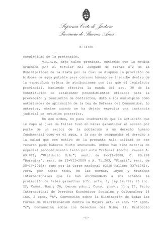 Suprema Corte de Justicia
Provincia de Buenos Aires
B-74380
-31-
complejidad de la pretensión.
VII.4.c. Bajo tales premisas, entiendo que la medida
ordenada por el titular del Juzgado de Faltas n°2 de la
Municipalidad de La Plata por la cual se dispuso la provisión de
bidones de agua potable para consumo humano se inscribe dentro de
la específica esfera de atribuciones con las que el legislador
provincial, haciendo efectiva la manda del art. 38 de la
Constitución de establecer procedimientos eficaces para la
prevención y resolución de conflictos, dotó a los municipios como
autoridades de aplicación de la Ley de Defensa del Consumidor. Lo
anterior, máxime cuando se ha dejado expedita una instancia
judicial de revisión posterior.
En ese orden, no pasa inadvertido que la actuación que
le cupo al juez de faltas tuvo en miras garantizar el acceso por
parte de un sector de la población a un derecho humano
fundamental como es el agua, a la par de resguardar el derecho a
la salud que con motivo de la presunta mala calidad de ese
recurso pudo haberse visto amenazado. Ambos han sido materia de
especial reconocimiento tanto por este Tribunal (doctr. causas A.
69.021, "Utilducto S.A.", sent. de 8-VII-2008; C. 89.298
"Boragina", sent. de 15-VII-2009 y A. 71.263, "Florit", sent. de
25-IV-2012;) como por la Corte nacional (CSJN Fallos: 337:1361).
Pero, por sobre todo, en las normas, leyes y tratados
internacionales que le han encomendado a los Estados la
protección de tales garantías (cfr. arts. 1, ley 14.782; 75 inc.
22, Const. Nac.; 28, tercer párr., Const. prov.; 11 y 12, Pacto
Internacional de Derechos Económicos Sociales y Culturales; 14
inc. 2 apdo. "h", Convención sobre la Eliminación de Todas las
Formas de Discriminación contra la Mujer; art. 24 inc. "c" apdo.
"c", Convención sobre los Derechos del Niño; 11, Protocolo
 