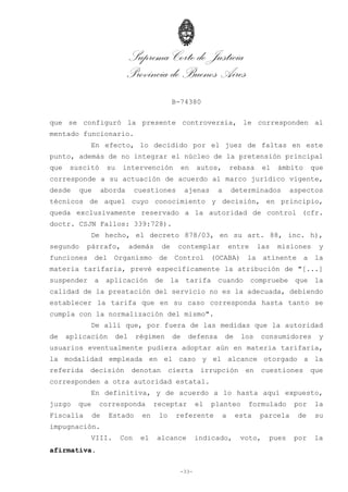 Suprema Corte de Justicia
Provincia de Buenos Aires
B-74380
-33-
que se configuró la presente controversia, le corresponden al
mentado funcionario.
En efecto, lo decidido por el juez de faltas en este
punto, además de no integrar el núcleo de la pretensión principal
que suscitó su intervención en autos, rebasa el ámbito que
corresponde a su actuación de acuerdo al marco jurídico vigente,
desde que aborda cuestiones ajenas a determinados aspectos
técnicos de aquel cuyo conocimiento y decisión, en principio,
queda exclusivamente reservado a la autoridad de control (cfr.
doctr. CSJN Fallos: 339:728).
De hecho, el decreto 878/03, en su art. 88, inc. h),
segundo párrafo, además de contemplar entre las misiones y
funciones del Organismo de Control (OCABA) la atinente a la
materia tarifaria, prevé específicamente la atribución de "[...]
suspender a aplicación de la tarifa cuando compruebe que la
calidad de la prestación del servicio no es la adecuada, debiendo
establecer la tarifa que en su caso corresponda hasta tanto se
cumpla con la normalización del mismo".
De allí que, por fuera de las medidas que la autoridad
de aplicación del régimen de defensa de los consumidores y
usuarios eventualmente pudiera adoptar aún en materia tarifaria,
la modalidad empleada en el caso y el alcance otorgado a la
referida decisión denotan cierta irrupción en cuestiones que
corresponden a otra autoridad estatal.
En definitiva, y de acuerdo a lo hasta aquí expuesto,
juzgo que corresponda receptar el planteo formulado por la
Fiscalía de Estado en lo referente a esta parcela de su
impugnación.
VIII. Con el alcance indicado, voto, pues por la
afirmativa.
 