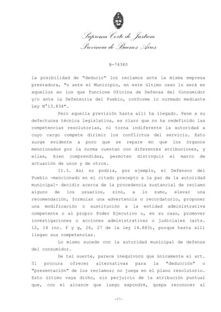 Suprema Corte de Justicia
Provincia de Buenos Aires
B-74380
-37-
la posibilidad de "deducir" los reclamos ante la misma empresa
prestadora, "o ante el Municipio, en este último caso lo será en
aquellos en los que funcione Oficina de Defensa del Consumidor
y/o ante la Defensoría del Pueblo, conforme lo normado mediante
Ley N°13.834".
Pero aquella previsión hasta allí ha llegado. Pese a su
defectuosa técnica legislativa, es claro que no ha redefinido las
competencias resolutorias, ni torna indiferente la autoridad a
cuyo cargo compete dirimir los conflictos del servicio. Esto
surge evidente a poco que se repare en que los órganos
mencionados por la norma cuentan con diferentes atribuciones, y
ellas, bien comprendidas, permiten distinguir el marco de
actuación de unos y de otros.
II.3. Así no podría, por ejemplo, el Defensor del
Pueblo -mencionado en el citado precepto a la par de la autoridad
municipal- decidir acerca de la procedencia sustancial de reclamo
alguno de los usuarios, sino, a lo sumo, elevar una
recomendación, formular una advertencia o recordatorio, proponer
una modificación o sustitución a la entidad administrativa
competente o al propio Poder Ejecutivo o, en su caso, promover
investigaciones o acciones administrativas o judiciales (arts.
12, 14 inc. f y g, 26, 27 de la ley 14.883), porque hasta allí
llegan sus competencias.
Lo mismo sucede con la autoridad municipal de defensa
del consumidor.
De tal suerte, parece inequívoco que únicamente el art.
51 procura ofrecer alternativas para la "deducción" o
"presentación" de los reclamos; no juega en el plano resolutorio.
Esto último vaya dicho, sin perjuicio de la atribución puntual
que, con el alcance que luego expondré, quepa reconocer al
 