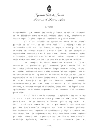 Suprema Corte de Justicia
Provincia de Buenos Aires
B-74380
-41-
singularidad, que deriva del hecho jurídico de que la actividad
se ha declarado como servicio público provincial, creándose un
órgano especial para regir su organización y seguimiento.
III.3. Se insiste: la opción conferida en el primer
párrafo de su art. 51 no abre paso a la multiplicidad de
interpretaciones que los numerosos órganos municipales o el
Defensor del Pueblo pudieran llevar a cabo, ni les otorgan la
supervisión resolutoria ni el poder sancionador específico sobre
el servicio, menos aún a la luz de una lectura completa del marco
regulatorio del servicio público provincial en que se inserta.
Con arreglo al orden normativo vigente, el OCABA
concentra la atribución para entender primariamente en los
conflictos propios de su esfera de competencia material, lo cual
no importa desconocer cierta intervención de los órganos locales
de aplicación de la legislación de consumo en tópicos que, por su
especificidad, no han sido conferidos al citado ente provincial.
En cada municipio es posible atender planteos basados
fundamentalmente en cuestiones referidas a la relación de
consumo, o recibir quejas de servicio, pero aquéllas específicas,
aprehendidas en el marco regulatorio, se reservan a la autoridad
provincial.
III.4. No altera lo expuesto la aplicabilidad de la ley
24.240 a la que se alude el sexto párrafo del art. 51 del Marco
Regulatorio. Con la reforma introducida por la ley 26.631, el
art. 25 de esta normativa, en lo que atañe a los servicios
públicos domiciliarios, dispone que "Los servicios públicos
domiciliarios con legislación específica y cuya actuación sea
controlada por los organismos que ella contempla serán regidos
por esas normas y por la presente ley. En caso de duda sobre la
normativa aplicable, resultará la más favorable para el
 