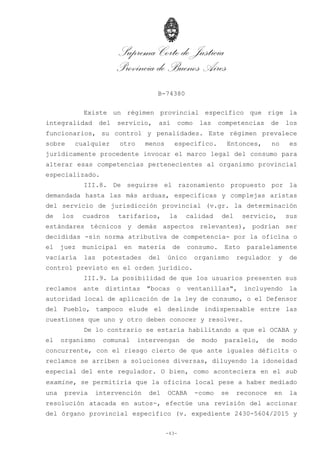 Suprema Corte de Justicia
Provincia de Buenos Aires
B-74380
-43-
Existe un régimen provincial específico que rige la
integralidad del servicio, así como las competencias de los
funcionarios, su control y penalidades. Este régimen prevalece
sobre cualquier otro menos específico. Entonces, no es
jurídicamente procedente invocar el marco legal del consumo para
alterar esas competencias pertenecientes al organismo provincial
especializado.
III.8. De seguirse el razonamiento propuesto por la
demandada hasta las más arduas, específicas y complejas aristas
del servicio de jurisdicción provincial (v.gr. la determinación
de los cuadros tarifarios, la calidad del servicio, sus
estándares técnicos y demás aspectos relevantes), podrían ser
decididas -sin norma atributiva de competencia- por la oficina o
el juez municipal en materia de consumo. Esto paralelamente
vaciaría las potestades del único organismo regulador y de
control previsto en el orden jurídico.
III.9. La posibilidad de que los usuarios presenten sus
reclamos ante distintas "bocas o ventanillas", incluyendo la
autoridad local de aplicación de la ley de consumo, o el Defensor
del Pueblo, tampoco elude el deslinde indispensable entre las
cuestiones que uno y otro deben conocer y resolver.
De lo contrario se estaría habilitando a que el OCABA y
el organismo comunal intervengan de modo paralelo, de modo
concurrente, con el riesgo cierto de que ante iguales déficits o
reclamos se arriben a soluciones diversas, diluyendo la idoneidad
especial del ente regulador. O bien, como aconteciera en el sub
examine, se permitiría que la oficina local pese a haber mediado
una previa intervención del OCABA -como se reconoce en la
resolución atacada en autos-, efectúe una revisión del accionar
del órgano provincial específico (v. expediente 2430-5604/2015 y
 