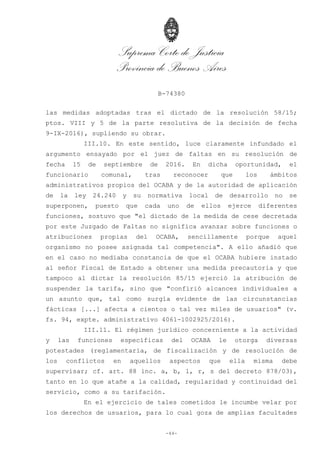 Suprema Corte de Justicia
Provincia de Buenos Aires
B-74380
-44-
las medidas adoptadas tras el dictado de la resolución 58/15;
ptos. VIII y 5 de la parte resolutiva de la decisión de fecha
9-IX-2016), supliendo su obrar.
III.10. En este sentido, luce claramente infundado el
argumento ensayado por el juez de faltas en su resolución de
fecha 15 de septiembre de 2016. En dicha oportunidad, el
funcionario comunal, tras reconocer que los ámbitos
administrativos propios del OCABA y de la autoridad de aplicación
de la ley 24.240 y su normativa local de desarrollo no se
superponen, puesto que cada uno de ellos ejerce diferentes
funciones, sostuvo que "el dictado de la medida de cese decretada
por este Juzgado de Faltas no significa avanzar sobre funciones o
atribuciones propias del OCABA, sencillamente porque aquel
organismo no posee asignada tal competencia". A ello añadió que
en el caso no mediaba constancia de que el OCABA hubiere instado
al señor Fiscal de Estado a obtener una medida precautoria y que
tampoco al dictar la resolución 85/15 ejerció la atribución de
suspender la tarifa, sino que "confirió alcances individuales a
un asunto que, tal como surgía evidente de las circunstancias
fácticas [...] afecta a cientos o tal vez miles de usuarios" (v.
fs. 94, expte. administrativo 4061-1002925/2016).
III.11. El régimen jurídico concerniente a la actividad
y las funciones específicas del OCABA le otorga diversas
potestades (reglamentaria, de fiscalización y de resolución de
los conflictos en aquellos aspectos que ella misma debe
supervisar; cf. art. 88 inc. a, b, l, r, s del decreto 878/03),
tanto en lo que atañe a la calidad, regularidad y continuidad del
servicio, como a su tarifación.
En el ejercicio de tales cometidos le incumbe velar por
los derechos de usuarios, para lo cual goza de amplias facultades
 