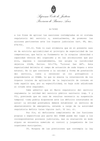 Suprema Corte de Justicia
Provincia de Buenos Aires
B-74380
-45-
a los fines de aplicar las sanciones contempladas en el sistema
regulatorio del servicio o, eventualmente, de promover las
acciones pertinentes ante los órganos judiciales (art. 88, dec.
878/93).
III.12. Todo lo cual evidencia que en el presente caso
es de estricta aplicabilidad el principio de especialidad de las
competencias, que halla su fundamento en la singular idoneidad o
capacidad técnica del organismo y en las atribuciones que por
ello, expresa o razonablemente, les asigna la juridicidad
objetiva (CSJN, Fallos: 321:776, "Litoral Gas SA"). Esta
especialidad delimita el campo de actuación de cada órgano o ente
estatal. En lo que concierne a la calidad y forma de prestación
del servicio, lleva a reconocer un rol protagónico o
preponderante al OCABA. Lo que no enerva la intervención de los
órganos locales de aplicación de la legislación de consumo en
todo aquello que, por su especificidad, no haya sido adjudicado
al citado ente regulador.
Cabe advertir que el Marco regulatorio del servicio
reglamenta la calidad del servicio público sanitario (cap. V y
VI), previendo que en caso de resultar necesario su suspensión
temporal -como podría disponerse ante los déficits constatados en
autos- la entidad prestadora deberá establecer un servicio de
abastecimiento de emergencia, estando a cargo de la autoridad
regulatoria definir tales tópicos (art. 32 inc. c).
Por fin, el deficiente cumplimiento de las funciones
propias o específicas por parte del OCABA puede dar lugar a los
correspondientes procesos judiciales, mas su evaluación en modo
alguno se encuentra sometido al control y juzgamiento de los
organismos municipales.
IV. Ninguna de las previsiones que contempla la ley
 