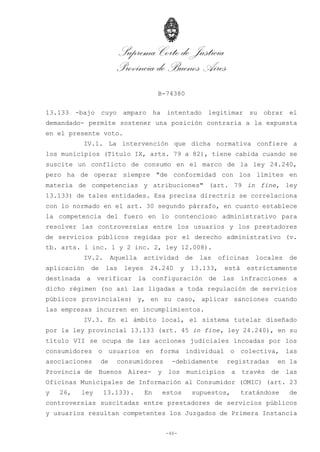 Suprema Corte de Justicia
Provincia de Buenos Aires
B-74380
-46-
13.133 -bajo cuyo amparo ha intentado legitimar su obrar el
demandado- permite sostener una posición contraria a la expuesta
en el presente voto.
IV.1. La intervención que dicha normativa confiere a
los municipios (Título IX, arts. 79 a 82), tiene cabida cuando se
suscite un conflicto de consumo en el marco de la ley 24.240,
pero ha de operar siempre "de conformidad con los límites en
materia de competencias y atribuciones" (art. 79 in fine, ley
13.133) de tales entidades. Esa precisa directriz se correlaciona
con lo normado en el art. 30 segundo párrafo, en cuanto establece
la competencia del fuero en lo contencioso administrativo para
resolver las controversias entre los usuarios y los prestadores
de servicios públicos regidas por el derecho administrativo (v.
tb. arts. 1 inc. 1 y 2 inc. 2, ley 12.008).
IV.2. Aquella actividad de las oficinas locales de
aplicación de las leyes 24.240 y 13.133, está estrictamente
destinada a verificar la configuración de las infracciones a
dicho régimen (no así las ligadas a toda regulación de servicios
públicos provinciales) y, en su caso, aplicar sanciones cuando
las empresas incurren en incumplimientos.
IV.3. En el ámbito local, el sistema tutelar diseñado
por la ley provincial 13.133 (art. 45 in fine, ley 24.240), en su
título VII se ocupa de las acciones judiciales incoadas por los
consumidores o usuarios en forma individual o colectiva, las
asociaciones de consumidores -debidamente registradas en la
Provincia de Buenos Aires- y los municipios a través de las
Oficinas Municipales de Información al Consumidor (OMIC) (art. 23
y 26, ley 13.133). En estos supuestos, tratándose de
controversias suscitadas entre prestadores de servicios públicos
y usuarios resultan competentes los Juzgados de Primera Instancia
 