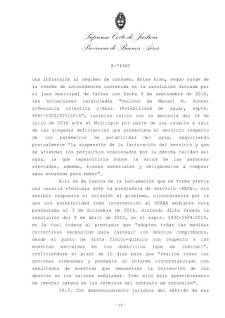 Suprema Corte de Justicia
Provincia de Buenos Aires
B-74380
-48-
una infracción al régimen de consumo. Antes bien, según surge de
la reseña de antecedentes contenida en la resolución dictada por
el juez municipal de faltas con fecha 9 de septiembre de 2016,
las actuaciones caratuladas "Vecinos de Manuel B. Gonnet
s/Denuncia colectiva c/Absa (Potabilidad de agua), expte.
4061-10002925/2016", tuvieron inicio con la denuncia del 18 de
julio de 2016 ante el Municipio por parte de una usuaria a raíz
de las alegadas deficiencias que presentaba el servicio respecto
de los parámetros de potabilidad del agua, requiriendo
puntualmente "la suspensión de la facturación del servicio y que
se atiendan los perjuicios ocasionados por la pésima calidad del
agua, la que repercutiría sobre la salud de las personas
afectadas, además, bienes materiales y obligándolos a comprar
agua envasada para beber".
Allí se da cuenta de la reclamación que en forma previa
una usuaria efectuara ante la prestadora de servicio -ABSA-, sin
recibir respuesta ni solución al problema, circunstancia por la
que con anterioridad tomó intervención al OCABA mediante nota
presentada el 3 de diciembre de 2014, dictando dicho órgano la
resolución del 8 de abril de 2015, en el expte. 2430-5604/2015,
en la cual ordena al prestador que "adopten todas las medidas
correctivas necesarias para corregir los desvíos comprobados,
desde el punto de vista físico-químico con respecto a las
muestras extraídas en los domicilios [que se indican]",
confiriéndose el plazo de 10 días para que "realice todas las
acciones ordenadas y presente un informe circunstanciado con
resultados de muestras que demuestren la corrección de los
desvíos en los valores señaladas. Todo ello bajo apercibimiento
de imputar cargos en los términos del contrato de concesión".
IV.7. Con desconocimiento jurídico del sentido de esa
 