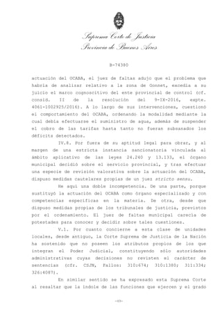 Suprema Corte de Justicia
Provincia de Buenos Aires
B-74380
-49-
actuación del OCABA, el juez de faltas adujo que el problema que
habría de analizar relativo a la zona de Gonnet, excedía a su
juicio el marco cognoscitivo del ente provincial de control (cf.
consid. II de la resolución del 9-IX-2016, expte.
4061-1002925/2016). A lo largo de sus intervenciones, cuestionó
el comportamiento del OCABA, ordenando la modalidad mediante la
cual debía efectuarse el suministro de agua, además de suspender
el cobro de las tarifas hasta tanto no fueran subsanados los
déficits detectados.
IV.8. Por fuera de su aptitud legal para obrar, y al
margen de una estricta instancia sancionatoria vinculada al
ámbito aplicativo de las leyes 24.240 y 13.133, el órgano
municipal decidió sobre el servicio provincial, y tras efectuar
una especie de revisión valorativa sobre la actuación del OCABA,
dispuso medidas cautelares propias de un juez stricto sensu.
He aquí una doble incompetencia. De una parte, porque
sustituyó la actuación del OCABA como órgano especializado y con
competencias específicas en la materia. De otra, desde que
dispuso medidas propias de los tribunales de justicia, previstos
por el ordenamiento. El juez de faltas municipal carecía de
potestades para conocer y decidir sobre tales cuestiones.
V.1. Por cuanto concierne a esta clase de unidades
locales, desde antiguo, la Corte Suprema de Justicia de la Nación
ha sostenido que no poseen los atributos propios de los que
integran el Poder Judicial, constituyendo sólo autoridades
administrativas cuyas decisiones no revisten el carácter de
sentencias (cfr. CSJN, Fallos: 310:674; 310:1380; 311:334;
326:4087).
En similar sentido se ha expresado esta Suprema Corte
al resaltar que la índole de las funciones que ejercen y el grado
 