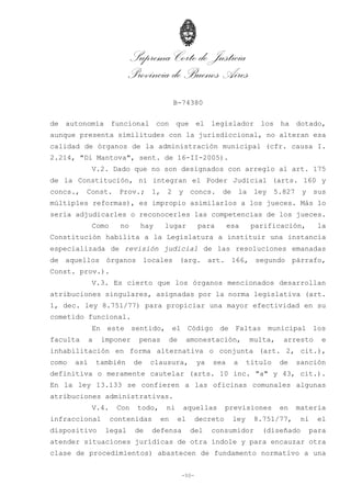 Suprema Corte de Justicia
Provincia de Buenos Aires
B-74380
-50-
de autonomía funcional con que el legislador los ha dotado,
aunque presenta similitudes con la jurisdiccional, no alteran esa
calidad de órganos de la administración municipal (cfr. causa I.
2.214, "Di Mantova", sent. de 16-II-2005).
V.2. Dado que no son designados con arreglo al art. 175
de la Constitución, ni integran el Poder Judicial (arts. 160 y
concs., Const. Prov.; 1, 2 y concs. de la ley 5.827 y sus
múltiples reformas), es impropio asimilarlos a los jueces. Más lo
sería adjudicarles o reconocerles las competencias de los jueces.
Como no hay lugar para esa parificación, la
Constitución habilita a la Legislatura a instituir una instancia
especializada de revisión judicial de las resoluciones emanadas
de aquellos órganos locales (arg. art. 166, segundo párrafo,
Const. prov.).
V.3. Es cierto que los órganos mencionados desarrollan
atribuciones singulares, asignadas por la norma legislativa (art.
1, dec. ley 8.751/77) para propiciar una mayor efectividad en su
cometido funcional.
En este sentido, el Código de Faltas municipal los
faculta a imponer penas de amonestación, multa, arresto e
inhabilitación en forma alternativa o conjunta (art. 2, cit.),
como así también de clausura, ya sea a título de sanción
definitiva o meramente cautelar (arts. 10 inc. "a" y 43, cit.).
En la ley 13.133 se confieren a las oficinas comunales algunas
atribuciones administrativas.
V.4. Con todo, ni aquellas previsiones en materia
infraccional contenidas en el decreto ley 8.751/77, ni el
dispositivo legal de defensa del consumidor (diseñado para
atender situaciones jurídicas de otra índole y para encauzar otra
clase de procedimientos) abastecen de fundamento normativo a una
 