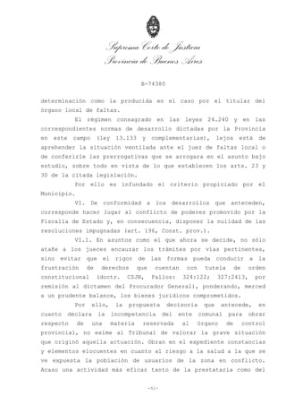 Suprema Corte de Justicia
Provincia de Buenos Aires
B-74380
-51-
determinación como la producida en el caso por el titular del
órgano local de faltas.
El régimen consagrado en las leyes 24.240 y en las
correspondientes normas de desarrollo dictadas por la Provincia
en este campo (ley 13.133 y complementarias), lejos está de
aprehender la situación ventilada ante el juez de faltas local o
de conferirle las prerrogativas que se arrogara en el asunto bajo
estudio, sobre todo en vista de lo que establecen los arts. 23 y
30 de la citada legislación.
Por ello es infundado el criterio propiciado por el
Municipio.
VI. De conformidad a los desarrollos que anteceden,
corresponde hacer lugar al conflicto de poderes promovido por la
Fiscalía de Estado y, en consecuencia, disponer la nulidad de las
resoluciones impugnadas (art. 196, Const. prov.).
VI.1. En asuntos como el que ahora se decide, no sólo
atañe a los jueces encauzar los trámites por vías pertinentes,
sino evitar que el rigor de las formas pueda conducir a la
frustración de derechos que cuentan con tutela de orden
constitucional (doctr. CSJN, Fallos: 324:122; 327:2413, por
remisión al dictamen del Procurador General), ponderando, merced
a un prudente balance, los bienes jurídicos comprometidos.
Por ello, la propuesta decisoria que antecede, en
cuanto declara la incompetencia del ente comunal para obrar
respecto de una materia reservada al órgano de control
provincial, no exime al Tribunal de valorar la grave situación
que originó aquella actuación. Obran en el expediente constancias
y elementos elocuentes en cuanto al riesgo a la salud a la que se
ve expuesta la población de usuarios de la zona en conflicto.
Acaso una actividad más eficaz tanto de la prestataria como del
 