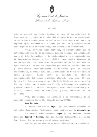 Suprema Corte de Justicia
Provincia de Buenos Aires
B-74380
-52-
ente de control provincial hubiera evitado el requerimiento de
intervención dirigido al titular del Juzgado de Faltas municipal.
La autoridad fiscalizadora se habría solo limitado a intimar a la
empresa Aguas Bonaerense S.A. para que realice y ejecute obras
para superar este inconveniente, con ausencia de resultados.
VI.2. En vista estos factores, no advirtiéndose que la
determinación que ha de proponerse pudiere generar una afectación
grave al interés público, y de conformidad a lo dictaminado por
la Procuración General a fs. 115/120 vta., cuadra disponer la
medida cautelar consistente en la continuidad de la provisión de
agua potable a los vecinos amparados por aquélla, en los términos
y condiciones originariamente establecidos por el órgano
incompetente, mientras subsista la situación de hecho que originó
dicho proceder, hasta tanto se acredite la efectiva
regularización del servicio público afectado (arg. arts. 36 inc.
8, 38 y 15, Const. prov.; arts. 196, 232, CPCC; doctr. arts. 22 y
23, ley 12.008, texto según ley 13.101, aplicables por analogía,
y doctr. causas C. 89.298, "Boragina", sent. de 15-VII-2009 y A.
70.011, "Conde", sent. de 30-XI-2011; y CSJN, "Kersich", Fallos
337:1361).
VII. Sin costas, en atención a la naturaleza de la
cuestión resuelta (art. 68, segundo párr., CPCC).
Así lo voto.
El señor Juez doctor Negri, por los mismos fundamentos
del señor Juez doctor Pettigiani, votó también por la afirmativa.
La señora Jueza doctora Kogan y los señores Jueces
doctores Genoud y Torres, por los mismos fundamentos del señor
Juez doctor Soria, votaron en el mismo sentido.
Con lo que terminó el acuerdo, dictándose la siguiente
 