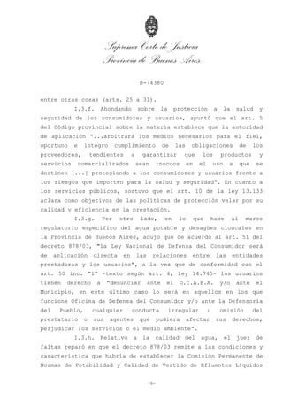 Suprema Corte de Justicia
Provincia de Buenos Aires
B-74380
-8-
entre otras cosas (arts. 25 a 31).
I.3.f. Ahondando sobre la protección a la salud y
seguridad de los consumidores y usuarios, apuntó que el art. 5
del Código provincial sobre la materia establece que la autoridad
de aplicación "...arbitrará los medios necesarios para el fiel,
oportuno e íntegro cumplimiento de las obligaciones de los
proveedores, tendientes a garantizar que los productos y
servicios comercializados sean inocuos en el uso a que se
destinen [...] protegiendo a los consumidores y usuarios frente a
los riesgos que importen para la salud y seguridad". En cuanto a
los servicios públicos, sostuvo que el art. 10 de la ley 13.133
aclara como objetivos de las políticas de protección velar por su
calidad y eficiencia en la prestación.
I.3.g. Por otro lado, en lo que hace al marco
regulatorio específico del agua potable y desagües cloacales en
la Provincia de Buenos Aires, adujo que de acuerdo al art. 51 del
decreto 878/03, "la Ley Nacional de Defensa del Consumidor será
de aplicación directa en las relaciones entre las entidades
prestadoras y los usuarios", a la vez que de conformidad con el
art. 50 inc. "l" -texto según art. 4, ley 14.745- los usuarios
tienen derecho a "denunciar ante el O.C.A.B.A. y/o ante el
Municipio, en este último caso lo será en aquellos en los que
funcione Oficina de Defensa del Consumidor y/o ante la Defensoría
del Pueblo, cualquier conducta irregular u omisión del
prestatario o sus agentes que pudiera afectar sus derechos,
perjudicar los servicios o el medio ambiente".
I.3.h. Relativo a la calidad del agua, el juez de
faltas reparó en que el decreto 878/03 remite a las condiciones y
característica que habría de establecer la Comisión Permanente de
Normas de Potabilidad y Calidad de Vertido de Efluentes Líquidos
 