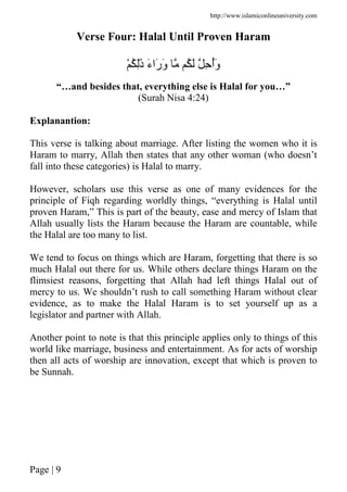 http://www.islamiconlineuniversity.com
Page | 9
Verse Four: Halal Until Proven Haram
ْ ُ َِٰ‫ذ‬ َ‫ء‬‫َا‬‫ر‬َ‫و‬ ُ َ ِ ُ‫أ‬َ‫و‬
“…and besides that, everything else is Halal for you…”
(Surah Nisa 4:24)
Explanantion:
This verse is talking about marriage. After listing the women who it is
Haram to marry, Allah then states that any other woman (who doesn’t
fall into these categories) is Halal to marry.
However, scholars use this verse as one of many evidences for the
principle of Fiqh regarding worldly things, “everything is Halal until
proven Haram,” This is part of the beauty, ease and mercy of Islam that
Allah usually lists the Haram because the Haram are countable, while
the Halal are too many to list.
We tend to focus on things which are Haram, forgetting that there is so
much Halal out there for us. While others declare things Haram on the
flimsiest reasons, forgetting that Allah had left things Halal out of
mercy to us. We shouldn’t rush to call something Haram without clear
evidence, as to make the Halal Haram is to set yourself up as a
legislator and partner with Allah.
Another point to note is that this principle applies only to things of this
world like marriage, business and entertainment. As for acts of worship
then all acts of worship are innovation, except that which is proven to
be Sunnah.
 