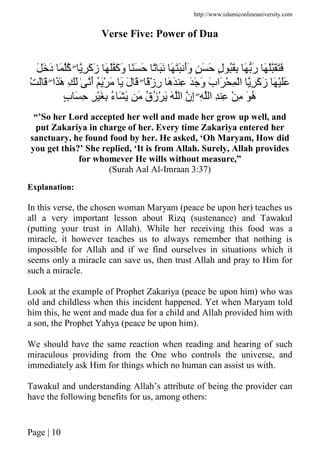 http://www.islamiconlineuniversity.com
Page | 10
Verse Five: Power of Dua
ِ َ‫آ‬َ‫ز‬ َ َ َ‫آ‬َ‫و‬ ًَ َ ً ََ َ ََ َ‫أ‬َ‫و‬ ٍ َ َ ٍ‫ل‬ َُِ َ َ‫ر‬ َ َ ََََۖ َ َ‫د‬ َ ُ‫آ‬
ًْ‫ز‬ِ‫ر‬ َ‫ه‬َ ِ ََ َ‫و‬ َ‫ب‬‫َا‬ ْ ِ ْ‫ا‬ ِ َ‫آ‬َ‫ز‬ َ ََْۖ‫َا‬َٰ‫ه‬ ِ َ ٰ َ‫أ‬ َُْ َ َ َ‫ل‬ َْۖ َ َ
ِ ‫ا‬ ِ ِ ْ ِ َ ُ‫ه‬ٍۖ‫ب‬ َ ِ ِ َْ ِ ُ‫ء‬ َ َ َ ُ‫ق‬ُ‫ز‬ْ َ َ ‫ا‬ ‫ِن‬‫إ‬
“’So her Lord accepted her well and made her grow up well, and
put Zakariya in charge of her. Every time Zakariya entered her
sanctuary, he found food by her. He asked, ‘Oh Maryam, How did
you get this?’ She replied, ‘It is from Allah. Surely, Allah provides
for whomever He wills without measure,”
(Surah Aal Al-Imraan 3:37)
Explanation:
In this verse, the chosen woman Maryam (peace be upon her) teaches us
all a very important lesson about Rizq (sustenance) and Tawakul
(putting your trust in Allah). While her receiving this food was a
miracle, it however teaches us to always remember that nothing is
impossible for Allah and if we find ourselves in situations which it
seems only a miracle can save us, then trust Allah and pray to Him for
such a miracle.
Look at the example of Prophet Zakariya (peace be upon him) who was
old and childless when this incident happened. Yet when Maryam told
him this, he went and made dua for a child and Allah provided him with
a son, the Prophet Yahya (peace be upon him).
We should have the same reaction when reading and hearing of such
miraculous providing from the One who controls the universe, and
immediately ask Him for things which no human can assist us with.
Tawakul and understanding Allah’s attribute of being the provider can
have the following benefits for us, among others:
 