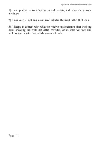 http://www.islamiconlineuniversity.com
Page | 11
1) It can protect us from depression and despair, and increases patience
and hope
2) It can keep us optimistic and motivated in the most difficult of tests
3) It keeps us content with what we receive in sustenance after working
hard, knowing full well that Allah provides for us what we need and
will not test us with that which we can’t handle
 
