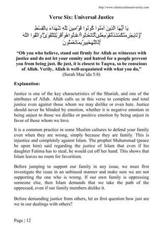http://www.islamiconlineuniversity.com
Page | 12
Verse Six: Universal Justice
ِ ْ ِْ ِ َ‫ء‬‫َا‬َ ُ ِ ِ َ ِ ‫ا‬ َ ‫ا‬ ُ ُ‫آ‬ ‫ا‬ َُ َ ِ ‫ا‬ َ َ‫أ‬ َ
ۖ‫ا‬ ُِْ َ َٰ‫ى‬ََ ٍ ْ َُ ََ ْ ُ َ ِ ْ َ ََ‫و‬ٰۚ‫ى‬َ ْ َُِ َْ‫أ‬َ ُ‫ه‬‫ا‬ ُِْ ‫ا‬َۖ ‫ا‬ ‫ا‬ ُ ‫َا‬‫و‬
َۚ ْ َ َ ٌِ َِ َ ِ‫إ‬َ‫ن‬ ُ
“Oh you who believe, stand out firmly for Allah as witnesses with
justice and do not let your enmity and hatred for a people prevent
you from being just. Be just, it is closest to Taqwa, so be conscious
of Allah. Verily, Allah is well-acquainted with what you do,”
(Surah Maa’ida 5:8)
Explanation:
Justice is one of the key characteristics of the Shariah, and one of the
attributes of Allah. Allah calls us in this verse to complete and total
justice even against those whom we may dislike or even hate. Justice
should never be blinded by emotion, whether it is negative emotion in
being unjust to those we dislike or positive emotion by being unjust in
favor of those whom we love.
It is a common practice in some Muslim cultures to defend your family
even when they are wrong, simply because they are family. This is
injustice and completely against Islam. The prophet Muhammad (peace
be upon him) said regarding the justice of Islam that even if his
daughter Fatima has to steal, he would cut off her hand. This shows that
Islam leaves no room for favoritism.
Before jumping to support our family in any issue, we must first
investigate the issue in an unbiased manner and make sure we are not
supporting the one who is wrong. If our own family is oppressing
someone else, then Islam demands that we take the path of the
oppressed, even if our family members dislike it.
Before demanding justice from others, let us first question how just are
we in our dealings with others?
 