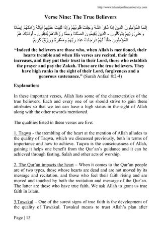 http://www.islamiconlineuniversity.com
Page | 15
Verse Nine: The True Believers
ْ ُ َْ‫د‬‫َا‬‫ز‬ ُ ُ َ ْ ِ ََْ ْ َُِ ‫َا‬‫ذ‬ِ‫إ‬َ‫و‬ ْ ُ ُ ُُ ْ َِ َ‫و‬ ُ ‫ـ‬ ‫ا‬ َ ِ‫آ‬ُ‫ذ‬ ‫َا‬‫ذ‬ِ‫إ‬ َ ِ ‫ا‬ َ‫ن‬ ُِ ْ ُ ْ‫ا‬ َ ِ‫إ‬ً َ ِ‫إ‬
َ‫ن‬ ُ‫َآ‬ ََ ْ ِ َِّ‫ر‬ ٰ ََ َ‫و‬-َ‫ن‬ ُِ ُ ْ ُ‫ه‬ ََْ‫ز‬َ‫ر‬ ِ َ‫و‬ َ‫ة‬ َ ‫ا‬ َ‫ن‬ ُ ُِ َ ِ ‫ا‬-ُُ‫ه‬ َ ِٰ‫ـ‬َ‫ُو‬‫أ‬
َ َ‫ن‬ ُِ ْ ُ ْ‫ا‬ٌۚ ِ َ‫آ‬ ٌ‫ق‬ْ‫ز‬ِ‫ر‬َ‫و‬ ٌ‫ة‬َ ِْ َ َ‫و‬ ْ ِ َِّ‫ر‬ َ ِ ٌ‫ت‬ َ َ‫ر‬َ‫د‬ ْ ُ
“Indeed the believers are those who, when Allah is mentioned, their
hearts tremble and when His verses are recited, their faith
increases, and they put their trust in their Lord, those who establish
the prayer and pay the Zakah. Those are the true believers. They
have high ranks in the sight of their Lord, forgiveness and a
generous sustenance.” (Surah Anfaal 8:2-4)
Explanation:
In these important verses, Allah lists some of the characteristics of the
true believers. Each and every one of us should strive to gain these
attributes so that we too can have a high status in the sight of Allah
along with the other rewards mentioned.
The qualities listed in these verses are five:
1. Taqwa - the trembling of the heart at the mention of Allah alludes to
the quality of Taqwa, which we discussed previously, both in terms of
importance and how to achieve. Taqwa is the consciousness of Allah,
gaining it helps one benefit from the Qur’an’s guidance and it can be
achieved through fasting, Salah and other acts of worship.
2. The Qur’an impacts the heart – When it comes to the Qur’an people
are of two types, those whose hearts are dead and are not moved by its
message and recitation, and those who feel their faith rising and are
moved and touched by both the recitation and message of the Qur’an.
The latter are those who have true faith. We ask Allah to grant us true
faith in Islam.
3.Tawakul – One of the surest signs of true faith is the development of
the quality of Tawakul. Tawakul means to trust Allah’s plan after
 