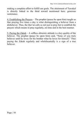 http://www.islamiconlineuniversity.com
Page | 16
making a complete effort to fulfill our goals. The attainment of Tawakul
is directly linked to the third reward mentioned here: generous
sustenance.
4. Establishing the Prayers – The prophet (peace be upon him) taught us
that praying five times a day is what distinguishing a believer from a
disbeliever. Thus, the Qur’an calls us not just to pray but to establish the
prayers which means to pray regularly, on time and in the best manner.
5. Paying the Zakah – A selfless altruistic attitude is a key quality of the
believer. The prophet (peace be upon him) said, “None of you truly
believes until he loves for his brother what he loves for himself,” Thus
paying the Zakah regularly and wholeheartedly is a sign of a true
believer.
 