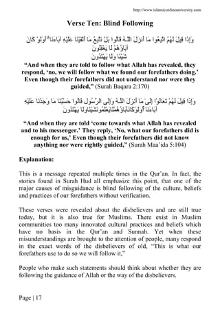 http://www.islamiconlineuniversity.com
Page | 17
Verse Ten: Blind Following
ََ‫ء‬ َ ِ ََْ َََْْ‫أ‬ َ ُ ِ َ ْ َ ‫ا‬ ُ َ ُ ‫ـ‬ ‫ا‬ َ‫ل‬َ َ‫أ‬ َ ‫ا‬ ُ ِ ‫ا‬ ُُ َ َ ِ ‫َا‬‫ذ‬ِ‫إ‬َ‫و‬َۗ‫ن‬ َ‫آ‬ ْ ََ‫و‬َ‫أ‬
َ‫ن‬ ُِْ َ َ ْ ُ‫ه‬ُ‫ؤ‬ َ
َ‫ن‬‫ُو‬َْ َ ََ‫و‬ ًَْ
“And when they are told to follow what Allah has revealed, they
respond, ‘no, we will follow what we found our forefathers doing.’
Even though their forefathers did not understand nor were they
guided,” (Surah Baqara 2:170)
ِ‫إ‬َ‫و‬ِ ََْ َْ َ َ‫و‬ َ َُْ َ ‫ا‬ ُ َ ِ‫ل‬ ُ ‫ا‬ َِ‫إ‬َ‫و‬ ُ ‫ـ‬ ‫ا‬ َ‫ل‬َ َ‫أ‬ َ ٰ َِ‫إ‬ ‫ْا‬ َ َ َ ْ ُ َ َ ِ ‫َا‬‫ذ‬
ََ‫ء‬ َََۚ‫و‬ ًَْ َ ُ َْ َ َْ ُ‫ه‬ُ‫ؤ‬ َ َ َ‫آ‬ْ ََ‫و‬َ‫أ‬َ‫ن‬‫ُو‬َْ َ
“And when they are told ‘come towards what Allah has revealed
and to his messenger.’ They reply, ‘No, what our forefathers did is
enough for us,’ Even though their forefathers did not know
anything nor were rightly guided,” (Surah Maa’ida 5:104)
Explanation:
This is a message repeated multiple times in the Qur’an. In fact, the
stories found in Surah Hud all emphasize this point, that one of the
major causes of misguidance is blind following of the culture, beliefs
and practices of our forefathers without verification.
These verses were revealed about the disbelievers and are still true
today, but it is also true for Muslims. There exist in Muslim
communities too many innovated cultural practices and beliefs which
have no basis in the Qur’an and Sunnah. Yet when these
misunderstandings are brought to the attention of people, many respond
in the exact words of the disbelievers of old, “This is what our
forefathers use to do so we will follow it,”
People who make such statements should think about whether they are
following the guidance of Allah or the way of the disbelievers.
 