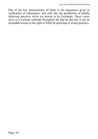 http://www.islamiconlineuniversity.com
Page | 18
One of the key characteristics of Islam is the importance given to
verification of information, and with that the prohibition of blindly
following practices which are proven to be Unislamic. These verses
serve as a constant reminder throughout the Qur’an that this is not an
acceptable excuse in the sight of Allah for persisting in wrong practices.
 