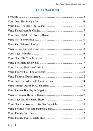http://www.islamiconlineuniversity.com
Page | 1
Table of Contents
Foreword .................................................................................................3
Verse One: The Straight Path..................................................................4
Verse Two: The Book That Guides ........................................................5
Verse Three: Harmful Charity.................................................................7
Verse Four: Halal Until Proven Haram...................................................9
Verse Five: Power of Dua.....................................................................10
Verse Six: Universal Justice..................................................................12
Verse Seven: Harmful Questions..........................................................13
Verse Eight: Miracles............................................................................14
Verse Nine: The True Believers............................................................15
Verse Ten: Blind Following..................................................................17
Verse Eleven: The Dua of Yusuf ..........................................................19
Verse Twelve: Qualities for success .....................................................20
Verse Thirteen: Extravagance...............................................................22
Verse Fourteen: Why Bad Things Happen ...........................................24
Verse Fifteen: Dawah In All Situations ................................................25
Verse Sixteen: Blessing in Disguise......................................................26
Verse Seventeen: Hope for Sinners.......................................................27
Verse Eighteen: The Sound Heart.........................................................28
Verse Nineteen: Worship is for Our Own Sake....................................30
Verse Twenty: What Will the People Say?...........................................31
Verse Twenty One: Brave.....................................................................32
Verse Twenty Two: A Single Blast.......................................................33
 