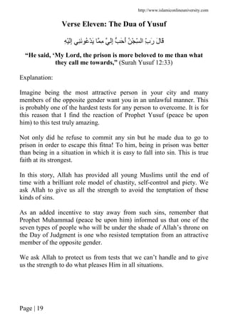 http://www.islamiconlineuniversity.com
Page | 19
Verse Eleven: The Dua of Yusuf
ِ َِْ‫إ‬ َِ ُ ْ َ ِ َِ‫إ‬ َ َ‫أ‬ ُ ْ ِّ ‫ا‬ ِّ‫ب‬َ‫ر‬ َ‫ل‬ َ
“He said, ‘My Lord, the prison is more beloved to me than what
they call me towards,” (Surah Yusuf 12:33)
Explanation:
Imagine being the most attractive person in your city and many
members of the opposite gender want you in an unlawful manner. This
is probably one of the hardest tests for any person to overcome. It is for
this reason that I find the reaction of Prophet Yusuf (peace be upon
him) to this test truly amazing.
Not only did he refuse to commit any sin but he made dua to go to
prison in order to escape this fitna! To him, being in prison was better
than being in a situation in which it is easy to fall into sin. This is true
faith at its strongest.
In this story, Allah has provided all young Muslims until the end of
time with a brilliant role model of chastity, self-control and piety. We
ask Allah to give us all the strength to avoid the temptation of these
kinds of sins.
As an added incentive to stay away from such sins, remember that
Prophet Muhammad (peace be upon him) informed us that one of the
seven types of people who will be under the shade of Allah’s throne on
the Day of Judgment is one who resisted temptation from an attractive
member of the opposite gender.
We ask Allah to protect us from tests that we can’t handle and to give
us the strength to do what pleases Him in all situations.
 