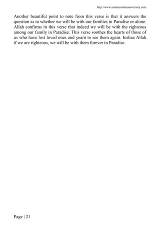 http://www.islamiconlineuniversity.com
Page | 21
Another beautiful point to note from this verse is that it answers the
question as to whether we will be with our families in Paradise or alone.
Allah confirms in this verse that indeed we will be with the righteous
among our family in Paradise. This verse soothes the hearts of those of
us who have lost loved ones and yearn to see them again. Inshaa Allah
if we are righteous, we will be with them forever in Paradise.
 