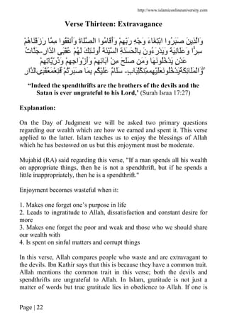 http://www.islamiconlineuniversity.com
Page | 22
Verse Thirteen: Extravagance
َ ِ ‫َا‬‫و‬ْ ُ‫ه‬ ََْ‫ز‬َ‫ر‬ ِ ‫ا‬ َُ َ‫أ‬َ‫و‬ َ‫ة‬ َ ‫ا‬ ‫ا‬ ُ ََ‫أ‬َ‫و‬ ْ ِ َِّ‫ر‬ ِ ْ َ‫و‬ َ‫ء‬ َ ِْ‫ا‬ ‫ُوا‬ ََ
ِ‫ر‬‫ا‬ ‫ا‬ َُْ ْ ُ َ َ ِٰ‫ـ‬َ‫ُو‬‫أ‬ َ َِّ ‫ا‬ ِ ََ َ ْ ِ َ‫ن‬‫ُو‬‫ء‬َ‫ر‬ْ ََ‫و‬ ً َِ ََ َ‫و‬ ‫ا‬ ِ-ُ‫ت‬ َ
ْ‫ز‬َ‫أ‬َ‫و‬ ْ ِ ِ َ ْ ِ َ ََ َ َ‫و‬ َ َ ُُ ْ َ ٍ‫ن‬ْ َْ ِ ِ ِّ‫ر‬ُ‫ذ‬َ‫و‬ ْ ِ ِ ‫َا‬‫و‬
ٍۖ‫ب‬ َُِّ ِّ ِ ََْ َ ُُ ْ َُ َ ِ ََ ْ‫َا‬‫و‬-ْ ُْ ََ َ ِ ُ ََْ ٌ‫م‬ ََۚ‫َى‬ُْ َ ْ َِِ‫ر‬‫ا‬
“Indeed the spendthrifts are the brothers of the devils and the
Satan is ever ungrateful to his Lord,’ (Surah Israa 17:27)
Explanation:
On the Day of Judgment we will be asked two primary questions
regarding our wealth which are how we earned and spent it. This verse
applied to the latter. Islam teaches us to enjoy the blessings of Allah
which he has bestowed on us but this enjoyment must be moderate.
Mujahid (RA) said regarding this verse, "If a man spends all his wealth
on appropriate things, then he is not a spendthrift, but if he spends a
little inappropriately, then he is a spendthrift.''
Enjoyment becomes wasteful when it:
1. Makes one forget one’s purpose in life
2. Leads to ingratitude to Allah, dissatisfaction and constant desire for
more
3. Makes one forget the poor and weak and those who we should share
our wealth with
4. Is spent on sinful matters and corrupt things
In this verse, Allah compares people who waste and are extravagant to
the devils. Ibn Kathir says that this is because they have a common trait.
Allah mentions the common trait in this verse; both the devils and
spendthrifts are ungrateful to Allah. In Islam, gratitude is not just a
matter of words but true gratitude lies in obedience to Allah. If one is
 