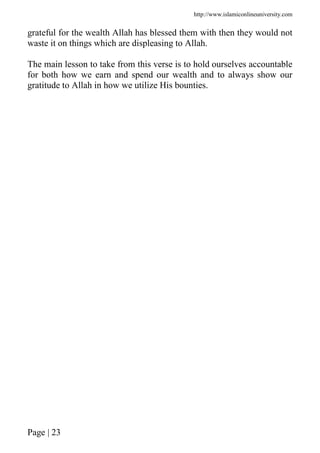 http://www.islamiconlineuniversity.com
Page | 23
grateful for the wealth Allah has blessed them with then they would not
waste it on things which are displeasing to Allah.
The main lesson to take from this verse is to hold ourselves accountable
for both how we earn and spend our wealth and to always show our
gratitude to Allah in how we utilize His bounties.
 