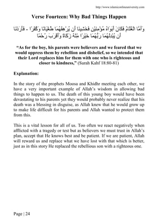 http://www.islamiconlineuniversity.com
Page | 24
Verse Fourteen: Why Bad Things Happen
‫ًا‬ ُْ‫آ‬َ‫و‬ ً َْ ُ َ ُ َِ‫ه‬ْ ُ ‫َن‬‫أ‬ َ ِ َ َ ِ َِْ ْ ُ ُ‫َا‬ ََ‫أ‬ َ‫ن‬ َ َ ُ‫م‬ َُ ْ‫ا‬ َ‫أ‬َ‫و‬-َْ‫د‬َ‫ر‬ََ
ً ْ ُ‫ر‬ َ‫ب‬َ َْ‫أ‬َ‫و‬ ً‫ة‬ َ‫آ‬َ‫ز‬ ُ ِّْ ‫ًا‬ َْ َ ُ َ‫ر‬ َ ُ َُِْ ‫َن‬‫أ‬
“As for the boy, his parents were believers and we feared that we
would oppress them by rebellion and disbelief, so we intended that
their Lord replaces him for them with one who is righteous and
closer to kindness,” (Surah Kahf 18:80-81)
Explanation:
In the story of the prophets Moosa and Khidhr meeting each other, we
have a very important example of Allah’s wisdom in allowing bad
things to happen to us. The death of this young boy would have been
devastating to his parents yet they would probably never realize that his
death was a blessing in disguise, as Allah knew that he would grow up
to make life difficult for his parents and Allah wanted to protect them
from this.
This is a vital lesson for all of us. Too often we react negatively when
afflicted with a tragedy or test but as believers we must trust in Allah’s
plan, accept that He knows best and be patient. If we are patient, Allah
will reward us and replace what we have lost with that which is better,
just as in this story He replaced the rebellious son with a righteous one.
 