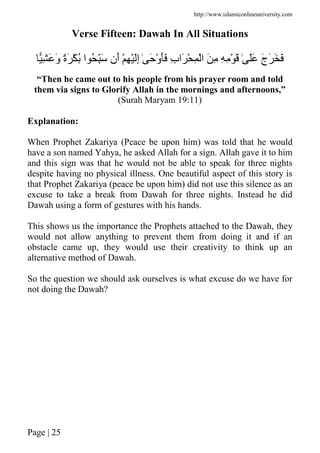 http://www.islamiconlineuniversity.com
Page | 25
Verse Fifteen: Dawah In All Situations
ِ َ َ‫و‬ ً‫ة‬َ ْ ُ ‫ا‬ ُ َِّ ‫َن‬‫أ‬ ْ ِ َِْ‫إ‬ ٰ َ ْ‫و‬ََ ِ‫ب‬‫َا‬ ْ ِ ْ‫ا‬ َ ِ ِ ِ ْ َ ٰ ََ َ‫ج‬َ َ َ
“Then he came out to his people from his prayer room and told
them via signs to Glorify Allah in the mornings and afternoons,”
(Surah Maryam 19:11)
Explanation:
When Prophet Zakariya (Peace be upon him) was told that he would
have a son named Yahya, he asked Allah for a sign. Allah gave it to him
and this sign was that he would not be able to speak for three nights
despite having no physical illness. One beautiful aspect of this story is
that Prophet Zakariya (peace be upon him) did not use this silence as an
excuse to take a break from Dawah for three nights. Instead he did
Dawah using a form of gestures with his hands.
This shows us the importance the Prophets attached to the Dawah, they
would not allow anything to prevent them from doing it and if an
obstacle came up, they would use their creativity to think up an
alternative method of Dawah.
So the question we should ask ourselves is what excuse do we have for
not doing the Dawah?
 