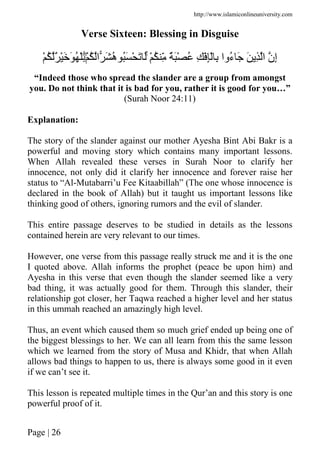 http://www.islamiconlineuniversity.com
Page | 26
Verse Sixteen: Blessing in Disguise
ْ ُ ِّ ٌَْ ُ ِ ِْْ ِ ‫ُوا‬‫ء‬ َ َ ِ ‫ا‬ ‫ِن‬‫إ‬ُۚ ‫ا‬ َ ُ‫ه‬ َُ ْ َ َْۖ ُ ٌ َْ َ ُ َْ
“Indeed those who spread the slander are a group from amongst
you. Do not think that it is bad for you, rather it is good for you…”
(Surah Noor 24:11)
Explanation:
The story of the slander against our mother Ayesha Bint Abi Bakr is a
powerful and moving story which contains many important lessons.
When Allah revealed these verses in Surah Noor to clarify her
innocence, not only did it clarify her innocence and forever raise her
status to “Al-Mutabarri’u Fee Kitaabillah” (The one whose innocence is
declared in the book of Allah) but it taught us important lessons like
thinking good of others, ignoring rumors and the evil of slander.
This entire passage deserves to be studied in details as the lessons
contained herein are very relevant to our times.
However, one verse from this passage really struck me and it is the one
I quoted above. Allah informs the prophet (peace be upon him) and
Ayesha in this verse that even though the slander seemed like a very
bad thing, it was actually good for them. Through this slander, their
relationship got closer, her Taqwa reached a higher level and her status
in this ummah reached an amazingly high level.
Thus, an event which caused them so much grief ended up being one of
the biggest blessings to her. We can all learn from this the same lesson
which we learned from the story of Musa and Khidr, that when Allah
allows bad things to happen to us, there is always some good in it even
if we can’t see it.
This lesson is repeated multiple times in the Qur’an and this story is one
powerful proof of it.
 