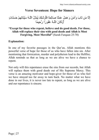 http://www.islamiconlineuniversity.com
Page | 27
Verse Seventeen: Hope for Sinners
ََِّ ُ ‫ـ‬ ‫ا‬ ُ‫ل‬َُِّ َ ِٰ‫ـ‬َ‫ُو‬َ ً ِ َ ًَ َ َ ِ َ َ‫و‬ َ َ َ‫و‬ َ‫ب‬ َ َ ِ‫إ‬ٍ‫ت‬ ََ َ ْ ِ ِ
َۗ‫ن‬ َ‫آ‬َ‫و‬ً ِ ‫ر‬ ‫ًا‬‫ر‬ َُ ُ ‫ـ‬ ‫ا‬
“Except for those who repent, believe and do good deeds. For those,
Allah will replace their sins with good deeds and Allah is Most
Forgiving, Most Merciful” (Surah Furqaan 25:70)
Explanation:
In one of my favorite passages in the Qur’an, Allah mentions this
powerful verse of hope for those of us who have fallen into sin. After
mentioning that fornication, murder and polytheism lead to the Hellfire;
Allah reminds us that as long as we are alive we have a chance to
repent.
Not only will this repentance erase the sins from our records, but Allah
will replace them with good deeds out of His Supreme Mercy. This
verse is an amazing motivator and hope-giver for those of us who feel
we have strayed too far away to turn back. No matter what we have
done in our lives, it is never too late to repent, as long as we are alive
and our repentance is sincere.
 