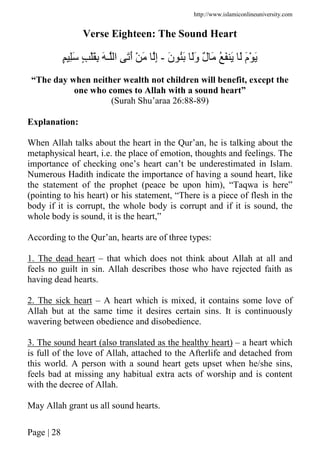 http://www.islamiconlineuniversity.com
Page | 28
Verse Eighteen: The Sound Heart
َ‫ن‬ َُ ََ‫و‬ ٌ‫ل‬ َ ُ َ َ َ َ‫م‬ْ َ-‫ا‬ ََ‫أ‬ ْ َ ِ‫إ‬ٍ َِ ٍ َِْ َ ‫ـ‬
“The day when neither wealth not children will benefit, except the
one who comes to Allah with a sound heart”
(Surah Shu’araa 26:88-89)
Explanation:
When Allah talks about the heart in the Qur’an, he is talking about the
metaphysical heart, i.e. the place of emotion, thoughts and feelings. The
importance of checking one’s heart can’t be underestimated in Islam.
Numerous Hadith indicate the importance of having a sound heart, like
the statement of the prophet (peace be upon him), “Taqwa is here”
(pointing to his heart) or his statement, “There is a piece of flesh in the
body if it is corrupt, the whole body is corrupt and if it is sound, the
whole body is sound, it is the heart,”
According to the Qur’an, hearts are of three types:
1. The dead heart – that which does not think about Allah at all and
feels no guilt in sin. Allah describes those who have rejected faith as
having dead hearts.
2. The sick heart – A heart which is mixed, it contains some love of
Allah but at the same time it desires certain sins. It is continuously
wavering between obedience and disobedience.
3. The sound heart (also translated as the healthy heart) – a heart which
is full of the love of Allah, attached to the Afterlife and detached from
this world. A person with a sound heart gets upset when he/she sins,
feels bad at missing any habitual extra acts of worship and is content
with the decree of Allah.
May Allah grant us all sound hearts.
 