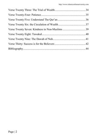 http://www.islamiconlineuniversity.com
Page | 2
Verse Twenty Three: The Trial of Wealth............................................34
Verse Twenty-Four: Patience................................................................35
Verse Twenty Five: Understand The Qur’an........................................36
Verse Twenty Six: the Circulation of Wealth.......................................37
Verse Twenty Seven: Kindness to Non-Muslims .................................39
Verse Twenty Eight: Tawakul...............................................................40
Verse Twenty Nine: The Dawah of Nuh...............................................41
Verse Thirty: Success is for the Believers ............................................42
Bibliography..........................................................................................44
 