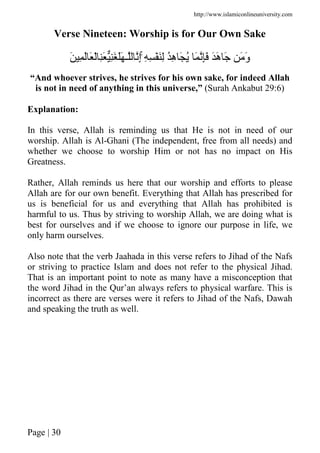 http://www.islamiconlineuniversity.com
Page | 30
Verse Nineteen: Worship is for Our Own Sake
ِ ِ َِْ ُِ‫ه‬ َ ُ َ َِ ََ‫ه‬ َ َ َ‫و‬َۚ ِ َ َ ْ َِ َِ ََ ‫ـ‬ ِ‫إ‬
“And whoever strives, he strives for his own sake, for indeed Allah
is not in need of anything in this universe,” (Surah Ankabut 29:6)
Explanation:
In this verse, Allah is reminding us that He is not in need of our
worship. Allah is Al-Ghani (The independent, free from all needs) and
whether we choose to worship Him or not has no impact on His
Greatness.
Rather, Allah reminds us here that our worship and efforts to please
Allah are for our own benefit. Everything that Allah has prescribed for
us is beneficial for us and everything that Allah has prohibited is
harmful to us. Thus by striving to worship Allah, we are doing what is
best for ourselves and if we choose to ignore our purpose in life, we
only harm ourselves.
Also note that the verb Jaahada in this verse refers to Jihad of the Nafs
or striving to practice Islam and does not refer to the physical Jihad.
That is an important point to note as many have a misconception that
the word Jihad in the Qur’an always refers to physical warfare. This is
incorrect as there are verses were it refers to Jihad of the Nafs, Dawah
and speaking the truth as well.
 