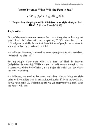 http://www.islamiconlineuniversity.com
Page | 31
Verse Twenty: What Will the People Say?
ُ َ ْ َ ‫َن‬‫أ‬ َ َ‫أ‬ ُ ‫ـ‬ ‫َا‬‫و‬ َ‫س‬ ‫ا‬ َ ْ ََ‫و‬
“…Do you fear the people while Allah has more right that you fear
Him?...” (Surah Ahzaab 33:37)
Explanation:
One of the most common excuses for committing sins or leaving out
good deeds is “what will the people say?” We have become so
culturally and socially driven that the opinions of people matter more to
some of us than the obedience of Allah.
As believers however, it would be more appropriate to ask ourselves,
“What will Allah say?”
Fearing people more than Allah is a form of Shirk in Ibaadah
(polytheism in worship). While it is not, in itself, severe enough to take
a person out of the fold of Islam, it is a major sin which can lead down
the path to apostasy.
As believers, we need to be strong and firm, always doing the right
thing with complete trust in Allah, knowing that if He is protecting us,
nobody can harm us. With this belief, we can stop worrying about what
the people will say.
 