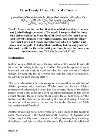 http://www.islamiconlineuniversity.com
Page | 34
Verse Twenty Three: The Trial of Wealth
َ‫ن‬ ُ َ ‫َن‬‫أ‬ َْ ََ‫و‬َ‫ج‬ِ‫ر‬ َ َ َ‫و‬ ٍ ِ ِّ ًُُ ْ ِ ِ ُُِ ِ ٰ‫ـ‬َ ْ ِ ُ ُْ َ َ ِ ََْ َ ً‫ة‬َِ ‫َا‬‫و‬ ً ُ‫أ‬ ُ‫س‬ ‫ا‬
َ‫ن‬‫ُو‬ َ ْ َ َ ََْ-َ‫ن‬ ُِ َ َ ََْ ‫ًا‬‫ر‬ُ ُ َ‫و‬ ً‫َا‬ َْ‫أ‬ ْ ِ ِ َُُِ‫و‬-ًُ ْ ُ‫ز‬َ‫و‬
ِۚ‫ة‬ ََ ْ ُ ََ ََ َِٰ ُ ِ‫إ‬َ‫و‬َْ ‫ا‬ُۚ َِْ َِّ‫ر‬َ ِ ُ‫ة‬َ ِ ْ‫َا‬‫و‬َ ِ
“And if it were not for the fact that all mankind would have become
one (disbelieving) community, We would have provided for those
who disbelieved in the Most Merciful silver roofs for their houses
and (silver) staircases with which to ascend, and doors (of silver)
for their houses and thrones (of silver) on which to recline, and
adornments of gold. Yet all of that is nothing but the enjoyment of
this world, while the Hereafter with your Lord is only for those who
are God-conscious,” (Surah Zukhruf 43:33-35)
Explanation:
In these verses, Allah shows us the true nature of this world. It, with all
its riches, is nothing in the sight of Allah. The prophet (peace be upon
him) said that this world is worth less that the rotten carcass of a dead
donkey, he even said that it is worth less than the wing of a mosquito.
So why do we keep chasing after it?
This verse also refutes the misconception that wealth is an indicator of
Allah’s pleasure with someone. Wealth does not indicate Allah’s
pleasure or displeasure; it is a test just like poverty. Many of the richest
people in the world (who can afford the things mentioned in this verse)
are not Muslim. This is a test for them, as it is for us. Will we follow the
footsteps of the disbelievers, blinded by this world, thinking it leads to
success, or will we realize true success lies in the obedience of Allah
and attainment of Paradise?
Another interesting point in this verse is Allah’s usage of His beautiful
name “Ar-Rahman” (The Most Merciful). Scholars of Aqeedah and
Tafseer say that this name indicates His Mercy to everything including
disbelievers, and this is evident in this verse. Despite their disbelief and
 