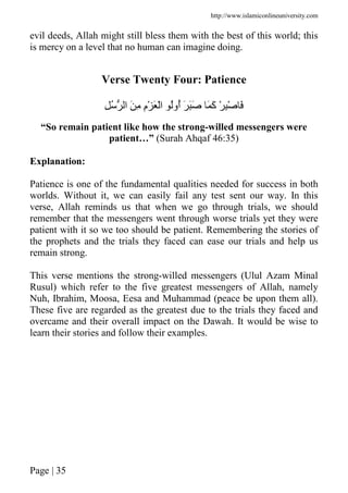 http://www.islamiconlineuniversity.com
Page | 35
evil deeds, Allah might still bless them with the best of this world; this
is mercy on a level that no human can imagine doing.
Verse Twenty Four: Patience
ِ ُ ‫ا‬ َ ِ ِ‫م‬ْ َ ْ‫ا‬ ُ‫ُو‬‫أ‬ َ ََ َ َ‫آ‬ ْ ِْ َ
“So remain patient like how the strong-willed messengers were
patient…” (Surah Ahqaf 46:35)
Explanation:
Patience is one of the fundamental qualities needed for success in both
worlds. Without it, we can easily fail any test sent our way. In this
verse, Allah reminds us that when we go through trials, we should
remember that the messengers went through worse trials yet they were
patient with it so we too should be patient. Remembering the stories of
the prophets and the trials they faced can ease our trials and help us
remain strong.
This verse mentions the strong-willed messengers (Ulul Azam Minal
Rusul) which refer to the five greatest messengers of Allah, namely
Nuh, Ibrahim, Moosa, Eesa and Muhammad (peace be upon them all).
These five are regarded as the greatest due to the trials they faced and
overcame and their overall impact on the Dawah. It would be wise to
learn their stories and follow their examples.
 