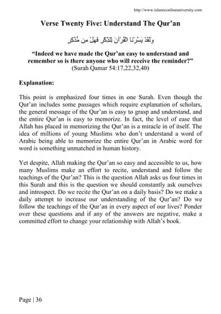 http://www.islamiconlineuniversity.com
Page | 36
Verse Twenty Five: Understand The Qur’an
ٍ ِ‫آ‬ ِ ْ َ َ ِ ْ‫آ‬ِّ ِ َ‫ن‬ ْ ُْ‫ا‬ َْ َ ْ َََ‫و‬
“Indeed we have made the Qur’an easy to understand and
remember so is there anyone who will receive the reminder?”
(Surah Qamar 54:17,22,32,40)
Explanation:
This point is emphasized four times in one Surah. Even though the
Qur’an includes some passages which require explanation of scholars,
the general message of the Qur’an is easy to grasp and understand, and
the entire Qur’an is easy to memorize. In fact, the level of ease that
Allah has placed in memorizing the Qur’an is a miracle in of itself. The
idea of millions of young Muslims who don’t understand a word of
Arabic being able to memorize the entire Qur’an in Arabic word for
word is something unmatched in human history.
Yet despite, Allah making the Qur’an so easy and accessible to us, how
many Muslims make an effort to recite, understand and follow the
teachings of the Qur’an? This is the question Allah asks us four times in
this Surah and this is the question we should constantly ask ourselves
and introspect. Do we recite the Qur’an on a daily basis? Do we make a
daily attempt to increase our understanding of the Qur’an? Do we
follow the teachings of the Qur’an in every aspect of our lives? Ponder
over these questions and if any of the answers are negative, make a
committed effort to change your relationship with Allah’s book.
 