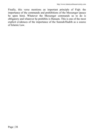 http://www.islamiconlineuniversity.com
Page | 38
Finally, this verse mentions an important principle of Fiqh: the
importance of the commands and prohibitions of the Messenger (peace
be upon him). Whatever the Messenger commands us to do is
obligatory and whatever he prohibits is Haraam. This is one of the most
explicit evidences of the importance of the Sunnah/Hadith as a source
of Islamic Law.
 
