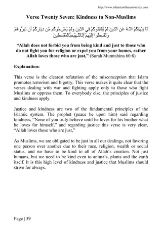 http://www.islamiconlineuniversity.com
Page | 39
Verse Twenty Seven: Kindness to Non-Muslims
ُ‫ه‬‫و‬ ََ ‫َن‬‫أ‬ ْ ُ‫آ‬ِ‫ر‬ َِ‫د‬ ِّ ُ‫آ‬ ُ ِ ْ ُ ْ ََ‫و‬ ِ ِّ ‫ا‬ ِ ْ ُ‫آ‬ ُِ َُ ْ َ َ ِ ‫ا‬ ِ َ ُ ‫ـ‬ ‫ا‬ ُُ‫آ‬ َ َْْ
ْ ِ َِْ‫إ‬ ‫ا‬ ُ ِ َُْ‫و‬َۚ ِ ِ ُْ ْ ِ َُ ‫ـ‬ ِ‫إ‬
“Allah does not forbid you from being kind and just to those who
do not fight you for religion or expel you from your homes, rather
Allah loves those who are just,” (Surah Mumtahina 60:8)
Explanation:
This verse is the clearest refutation of the misconception that Islam
promotes terrorism and bigotry. This verse makes it quite clear that the
verses dealing with war and fighting apply only to those who fight
Muslims or oppress them. To everybody else, the principles of justice
and kindness apply.
Justice and kindness are two of the fundamental principles of the
Islamic system. The prophet (peace be upon him) said regarding
kindness, “None of you truly believe until he loves for his brother what
he loves for himself,” and regarding justice this verse is very clear,
“Allah loves those who are just,”
As Muslims, we are obligated to be just in all our dealings, not favoring
one person over another due to their race, religion, wealth or social
status, and we have to be kind to all of Allah’s creation. Not just
humans, but we need to be kind even to animals, plants and the earth
itself. It is this high level of kindness and justice that Muslims should
strive for always.
 