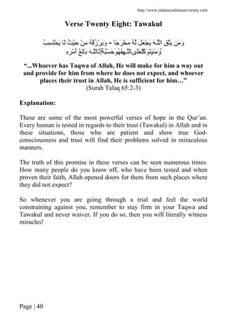 http://www.islamiconlineuniversity.com
Page | 40
Verse Twenty Eight: Tawakul
ً َ ْ َ ُ َ ْ َ َ ‫ـ‬ ‫ا‬ ِ َ َ َ‫و‬-ُ ِ َْ َ َ ُ َْ ْ ِ ُ ُْ‫ز‬ْ ََ‫و‬
ُۚ ُْ َ َ ُ َِ ‫ـ‬ ‫َى‬َ ْ‫َآ‬ ََ َ َ‫و‬َۚ ‫ـ‬ ِ‫إ‬ِِ ْ َ‫أ‬ ُ ِ َ
“...Whoever has Taqwa of Allah, He will make for him a way out
and provide for him from where he does not expect, and whoever
places their trust in Allah, He is sufficient for him…”
(Surah Talaq 65:2-3)
Explanation:
These are some of the most powerful verses of hope in the Qur’an.
Every human is tested in regards to their trust (Tawakul) in Allah and in
these situations, those who are patient and show true God-
consciousness and trust will find their problems solved in miraculous
manners.
The truth of this promise in these verses can be seen numerous times.
How many people do you know off, who have been tested and when
proven their faith, Allah opened doors for them from such places where
they did not expect?
So whenever you are going through a trial and feel the world
constraining against you, remember to stay firm in your Taqwa and
Tawakul and never waiver. If you do so, then you will literally witness
miracles!
 