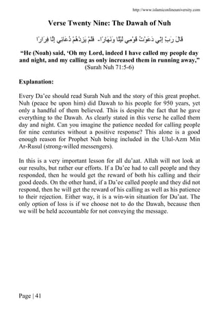 http://www.islamiconlineuniversity.com
Page | 41
Verse Twenty Nine: The Dawah of Nuh
‫ًا‬‫ر‬ َ ََ‫و‬ ًَْ ِ ْ َ ُ‫ت‬ْ َ َ‫د‬ ِِّ‫إ‬ ِّ‫ب‬َ‫ر‬ َ‫ل‬ َ-‫ًا‬‫ر‬‫َا‬ ِ ِ‫إ‬ ِ َ ُ‫د‬ ْ ُ‫ه‬ْ‫د‬ِ َ ْ ََ
“He (Noah) said, ‘Oh my Lord, indeed I have called my people day
and night, and my calling as only increased them in running away,”
(Surah Nuh 71:5-6)
Explanation:
Every Da’ee should read Surah Nuh and the story of this great prophet.
Nuh (peace be upon him) did Dawah to his people for 950 years, yet
only a handful of them believed. This is despite the fact that he gave
everything to the Dawah. As clearly stated in this verse he called them
day and night. Can you imagine the patience needed for calling people
for nine centuries without a positive response? This alone is a good
enough reason for Prophet Nuh being included in the Ulul-Azm Min
Ar-Rusul (strong-willed messengers).
In this is a very important lesson for all du’aat. Allah will not look at
our results, but rather our efforts. If a Da’ee had to call people and they
responded, then he would get the reward of both his calling and their
good deeds. On the other hand, if a Da’ee called people and they did not
respond, then he will get the reward of his calling as well as his patience
to their rejection. Either way, it is a win-win situation for Du’aat. The
only option of loss is if we choose not to do the Dawah, because then
we will be held accountable for not conveying the message.
 