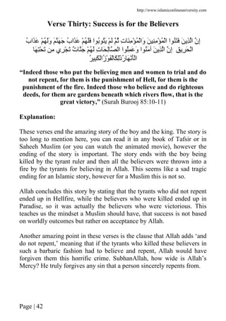 http://www.islamiconlineuniversity.com
Page | 42
Verse Thirty: Success is for the Believers
ُ‫ب‬‫َا‬َ ْ ُ ََ‫و‬ َ َ َ ُ‫ب‬‫َا‬َ ْ ُ ََ ‫ا‬ ُ َُ ْ َ ُ ِ‫ت‬ َِ ْ ُ ْ‫َا‬‫و‬ َ ِِ ْ ُ ْ‫ا‬ ‫ا‬ ََُ َ ِ ‫ا‬ ‫ِن‬‫إ‬
ِ ِ َ ْ‫ا‬َ ِْ َ ِ ‫ِي‬ ْ َ ٌ‫ت‬ َ ْ ُ َ ِ‫ت‬ َ ِ ‫ا‬ ‫ا‬ ُِ َ َ‫و‬ ‫ا‬ َُ َ ِ ‫ا‬ ‫ِن‬‫إ‬
ُ‫ر‬ َ َْْ‫ا‬َ ْ‫ُا‬‫ز‬ْ َْ َ َِٰ‫ذ‬ُ ِ
“Indeed those who put the believing men and women to trial and do
not repent, for them is the punishment of Hell, for them is the
punishment of the fire. Indeed those who believe and do righteous
deeds, for them are gardens beneath which rivers flow, that is the
great victory,” (Surah Burooj 85:10-11)
Explanation:
These verses end the amazing story of the boy and the king. The story is
too long to mention here, you can read it in any book of Tafsir or in
Saheeh Muslim (or you can watch the animated movie), however the
ending of the story is important. The story ends with the boy being
killed by the tyrant ruler and then all the believers were thrown into a
fire by the tyrants for believing in Allah. This seems like a sad tragic
ending for an Islamic story, however for a Muslim this is not so.
Allah concludes this story by stating that the tyrants who did not repent
ended up in Hellfire, while the believers who were killed ended up in
Paradise, so it was actually the believers who were victorious. This
teaches us the mindset a Muslim should have, that success is not based
on worldly outcomes but rather on acceptance by Allah.
Another amazing point in these verses is the clause that Allah adds ‘and
do not repent,’ meaning that if the tyrants who killed these believers in
such a barbaric fashion had to believe and repent, Allah would have
forgiven them this horrific crime. SubhanAllah, how wide is Allah’s
Mercy? He truly forgives any sin that a person sincerely repents from.
 