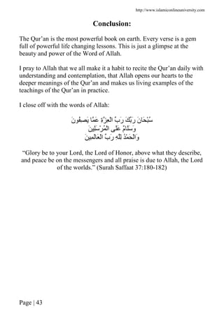 http://www.islamiconlineuniversity.com
Page | 43
Conclusion:
The Qur’an is the most powerful book on earth. Every verse is a gem
full of powerful life changing lessons. This is just a glimpse at the
beauty and power of the Word of Allah.
I pray to Allah that we all make it a habit to recite the Qur’an daily with
understanding and contemplation, that Allah opens our hearts to the
deeper meanings of the Qur’an and makes us living examples of the
teachings of the Qur’an in practice.
I close off with the words of Allah:
َ‫ن‬ ُِ َ َ ِ‫ة‬ ِ ْ‫ا‬ ‫َب‬‫ر‬ َ َ‫ر‬ َ‫ن‬ َ ُْ
َ َِ ْ ُ ْ‫ا‬ ََ ٌ‫م‬ ََ َ‫و‬
َ ِ َ َ ْ‫ا‬ ‫َب‬‫ر‬ ِ ِ ُْ َ ْ‫َا‬‫و‬
“Glory be to your Lord, the Lord of Honor, above what they describe,
and peace be on the messengers and all praise is due to Allah, the Lord
of the worlds.” (Surah Saffaat 37:180-182)
 
