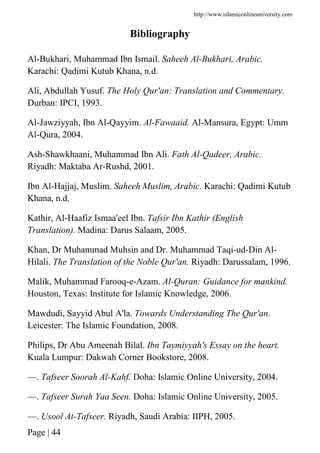 http://www.islamiconlineuniversity.com
Page | 44
Bibliography
Al-Bukhari, Muhammad Ibn Ismail. Saheeh Al-Bukhari, Arabic.
Karachi: Qadimi Kutub Khana, n.d.
Ali, Abdullah Yusuf. The Holy Qur'an: Translation and Commentary.
Durban: IPCI, 1993.
Al-Jawziyyah, Ibn Al-Qayyim. Al-Fawaaid. Al-Mansura, Egypt: Umm
Al-Qura, 2004.
Ash-Shawkhaani, Muhammad Ibn Ali. Fath Al-Qadeer, Arabic.
Riyadh: Maktaba Ar-Rushd, 2001.
Ibn Al-Hajjaj, Muslim. Saheeh Muslim, Arabic. Karachi: Qadimi Kutub
Khana, n.d.
Kathir, Al-Haafiz Ismaa'eel Ibn. Tafsir Ibn Kathir (English
Translation). Madina: Darus Salaam, 2005.
Khan, Dr Muhammad Muhsin and Dr. Muhammad Taqi-ud-Din Al-
Hilali. The Translation of the Noble Qur'an. Riyadh: Darussalam, 1996.
Malik, Muhammad Farooq-e-Azam. Al-Quran: Guidance for mankind.
Houston, Texas: Institute for Islamic Knowledge, 2006.
Mawdudi, Sayyid Abul A'la. Towards Understanding The Qur'an.
Leicester: The Islamic Foundation, 2008.
Philips, Dr Abu Ameenah Bilal. Ibn Taymiyyah's Essay on the heart.
Kuala Lumpur: Dakwah Corner Bookstore, 2008.
—. Tafseer Soorah Al-Kahf. Doha: Islamic Online University, 2004.
—. Tafseer Surah Yaa Seen. Doha: Islamic Online University, 2005.
—. Usool At-Tafseer. Riyadh, Saudi Arabia: IIPH, 2005.
 