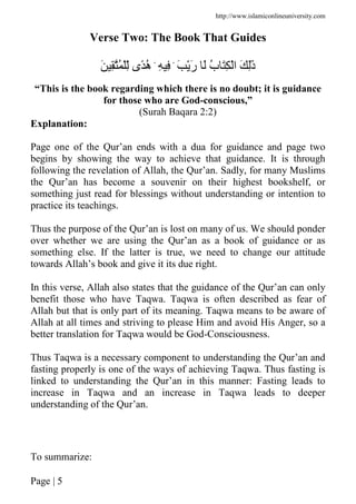 http://www.islamiconlineuniversity.com
Page | 5
Verse Two: The Book That Guides
َ َْ‫ر‬ َ ُ‫ب‬ َِ ْ‫ا‬ َ َِٰ‫ذ‬ِۛ َِۛ ِ ُ ِّْ ‫ًى‬ُ‫ه‬
“This is the book regarding which there is no doubt; it is guidance
for those who are God-conscious,”
(Surah Baqara 2:2)
Explanation:
Page one of the Qur’an ends with a dua for guidance and page two
begins by showing the way to achieve that guidance. It is through
following the revelation of Allah, the Qur’an. Sadly, for many Muslims
the Qur’an has become a souvenir on their highest bookshelf, or
something just read for blessings without understanding or intention to
practice its teachings.
Thus the purpose of the Qur’an is lost on many of us. We should ponder
over whether we are using the Qur’an as a book of guidance or as
something else. If the latter is true, we need to change our attitude
towards Allah’s book and give it its due right.
In this verse, Allah also states that the guidance of the Qur’an can only
benefit those who have Taqwa. Taqwa is often described as fear of
Allah but that is only part of its meaning. Taqwa means to be aware of
Allah at all times and striving to please Him and avoid His Anger, so a
better translation for Taqwa would be God-Consciousness.
Thus Taqwa is a necessary component to understanding the Qur’an and
fasting properly is one of the ways of achieving Taqwa. Thus fasting is
linked to understanding the Qur’an in this manner: Fasting leads to
increase in Taqwa and an increase in Taqwa leads to deeper
understanding of the Qur’an.
To summarize:
 
