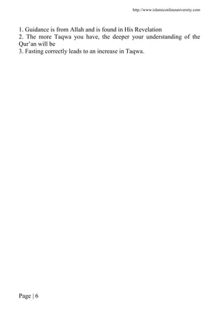 http://www.islamiconlineuniversity.com
Page | 6
1. Guidance is from Allah and is found in His Revelation
2. The more Taqwa you have, the deeper your understanding of the
Qur’an will be
3. Fasting correctly leads to an increase in Taqwa.
 