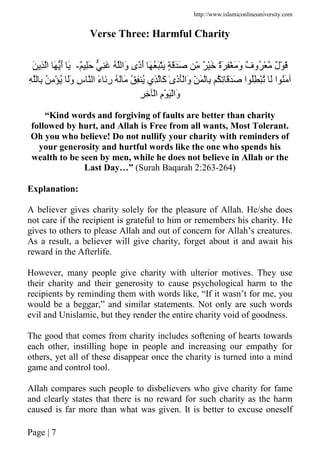 http://www.islamiconlineuniversity.com
Page | 7
Verse Three: Harmful Charity
ٌ َِ َِ ُ ‫َا‬‫و‬ ‫ًى‬‫ذ‬َ‫أ‬ َ ُ ََْ ٍ َََ ِّ ٌ َْ ٌ‫ة‬َ ِْ َ َ‫و‬ ٌ‫ف‬‫ُو‬ ْ ٌ‫ل‬ْ َ-َ ِ ‫ا‬ َ َ‫أ‬ َ
ْ ُ ََ‫و‬ ِ‫س‬ ‫ا‬ َ‫ء‬ َِ‫ر‬ ُ َ َ ُ ِ ُ ‫ِي‬ َ‫آ‬ ٰ‫ى‬َ‫ذ‬َْ‫َا‬‫و‬ ِّ َ ْ ِ ُ ِ َََ ‫ا‬ ُِ ُْ َ ‫ا‬ َُِ ِ ُ ِ
ِ ِ ْ‫ا‬ ِ‫م‬ْ َْ‫َا‬‫و‬
“Kind words and forgiving of faults are better than charity
followed by hurt, and Allah is Free from all wants, Most Tolerant.
Oh you who believe! Do not nullify your charity with reminders of
your generosity and hurtful words like the one who spends his
wealth to be seen by men, while he does not believe in Allah or the
Last Day…” (Surah Baqarah 2:263-264)
Explanation:
A believer gives charity solely for the pleasure of Allah. He/she does
not care if the recipient is grateful to him or remembers his charity. He
gives to others to please Allah and out of concern for Allah’s creatures.
As a result, a believer will give charity, forget about it and await his
reward in the Afterlife.
However, many people give charity with ulterior motives. They use
their charity and their generosity to cause psychological harm to the
recipients by reminding them with words like, “If it wasn’t for me, you
would be a beggar,” and similar statements. Not only are such words
evil and Unislamic, but they render the entire charity void of goodness.
The good that comes from charity includes softening of hearts towards
each other, instilling hope in people and increasing our empathy for
others, yet all of these disappear once the charity is turned into a mind
game and control tool.
Allah compares such people to disbelievers who give charity for fame
and clearly states that there is no reward for such charity as the harm
caused is far more than what was given. It is better to excuse oneself
 