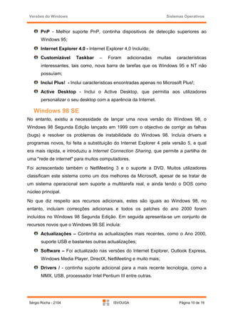 Versões do Windows                                                  Sistemas Operativos



       PnP - Melhor suporte PnP, continha dispositivos de detecção superiores ao
        Windows 95;
       Internet Explorer 4.0 - Internet Explorer 4,0 Incluído;
       Customizável     Taskbar     –   Foram     adicionadas     muitas   características
        interessantes, tais como, nova barra de tarefas que os Windows 95 e NT não
        possuíam;
       Inclui Plus! - Inclui características encontradas apenas no Microsoft Plus!;
       Active Desktop - Inclui o Active Desktop, que permitia aos utilizadores
        personalizar o seu desktop com a aparência da Internet.

   Windows 98 SE
No entanto, existiu a necessidade de lançar uma nova versão do Windows 98, o
Windows 98 Segunda Edição lançado em 1999 com o objectivo de corrigir as falhas
(bugs) e resolver os problemas de instabilidade do Windows 98. Incluía drivers e
programas novos, foi feita a substituição do Internet Explorer 4 pela versão 5, a qual
era mais rápida, e introduziu a Internet Connection Sharing, que permite a partilha de
uma "rede de internet" para muitos computadores.
Foi acrescentado também o NetMeeting 3 e o suporte a DVD. Muitos utilizadores
classificam este sistema como um dos melhores da Microsoft, apesar de se tratar de
um sistema operacional sem suporte a multitarefa real, e ainda tendo o DOS como
núcleo principal.
No que diz respeito aos recursos adicionais, estes são iguais ao Windows 98, no
entanto, incluíam correcções adicionais e todos os patches do ano 2000 foram
incluídos no Windows 98 Segunda Edição. Em seguida apresenta-se um conjunto de
recursos novos que o Windows 98 SE incluía:
       Actualizações – Continha as actualizações mais recentes, como o Ano 2000,
        suporte USB e bastantes outras actualizações;
       Software – Foi actualizado nas versões do Internet Explorer, Outlook Express,
        Windows Media Player, DirectX, NetMeeting e muito mais;
       Drivers / - continha suporte adicional para a mais recente tecnologia, como a
        MMX, USB, processador Intel Pentium III entre outras.




 Sérgio Rocha - 2104                       ISVOUGA                          Página 10 de 19
 